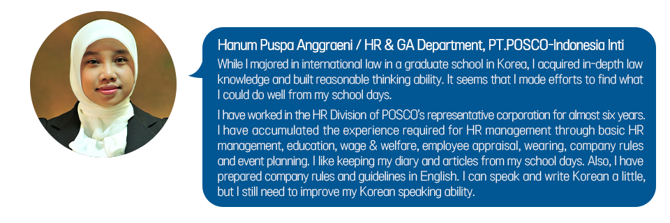 Hanum Puspa Anggraeni / HR & GA Department, PT.POSCO-Indonesia Inti While I majored in international law in a graduate school in Korea, I acquired in-depth law knowledge and built reasonable thinking ability. It seems that I made efforts to find what I could do well from my school days. I have worked in the HR Division of POSCO’s representative corporation for almost six years. I have accumulated the experience required for HR management through basic HR management, education, wage & welfare, employee appraisal, wearing, company rules and event planning. I like keeping my diary and articles from my school days. Also, I have prepared company rules and guidelines in English. I can speak and write Korean a little, but I still need to improve my Korean speaking ability.