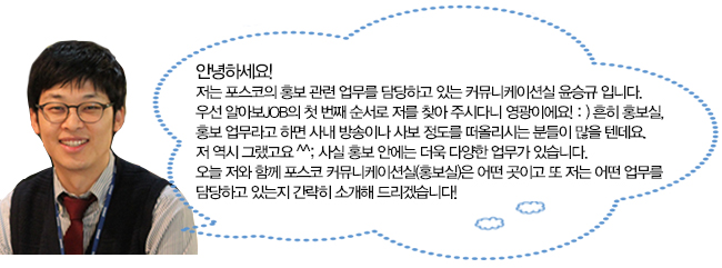 안녕하세요! 저는 포스코의 홍보 관련 업무를 담당하고 있는 커뮤니케이션실 윤승규입니다. 우선 알아보JOB의 첫 번재 순서로 저를 찾아 주시다니 영광이에요! :) 흔히 홍보실, 홍보 업무라고 하면 사내 방송이나 사보 정도를 떠올리시는 분들이 많을 텐데요. 저 역시 그랬고요 ^^; 사실 홍보 안에는 더욱 다양한 업무가 있습니다. 오늘 저와 함께 포스코 커뮤니케이션실(홍보실)은 어떤 곳이고 또 저는 어떤 업무를 담당하고 있는지 간략히 소개해 드리겠습니다! 