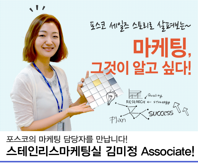 포스코 세일즈 스토리로 살펴보는~ 마케팅, 그것이 알고 싶다! Quality RESEARCH Strategy Plan SUccess 포스코의 마케팅 담당자를 만납니다! 스테인리스마케팅실 김미정 Assocuiate!