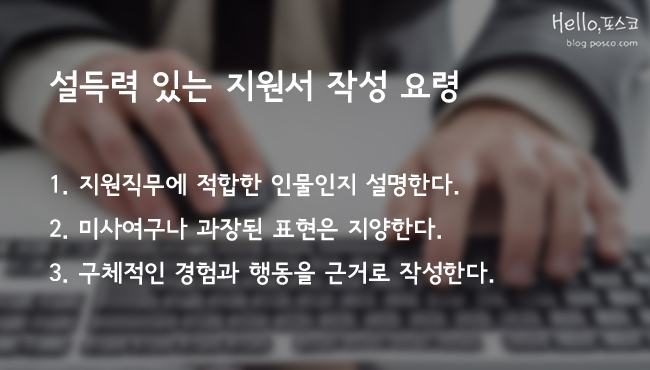 설득력 있는 지원서 작성 요령. 1. 지원직무에 적합한 인물인지 설명한다. 2. 미사여구나 과장된 표현은 지양한다. 3. 구체적인 경험과 행동을 근거로 작성한다.