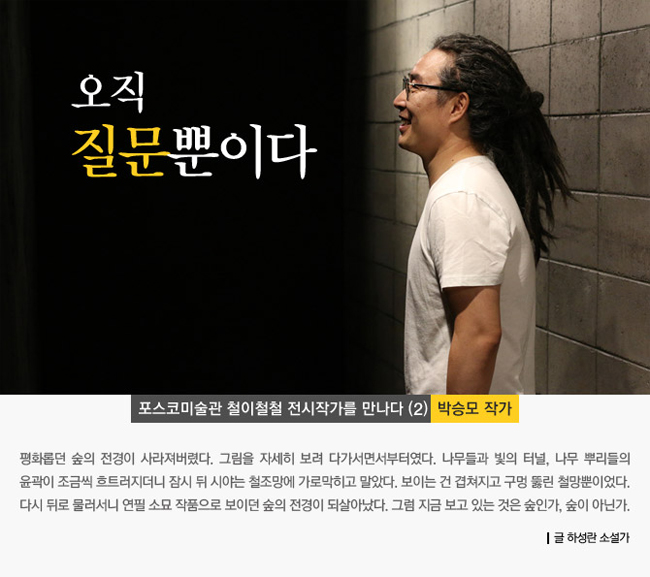 오직 질문뿐이다. 포스코미술관 철이철철 전시작가를 만나다(2) 박승모 작가. 평화롭던 숲의 전경이 사라져버렸다. 그림을 자세히 보려 다가서면서부터였다. 나무들과 빛의 터널, 나무 뿌리들이 윤곽이 조금씩 흐트러지더니 잠시 뒤 시야는 철조망에 가로막히고 말았다. 보이는 건 겹쳐지고 구멍 뚫린 철망뿐이었다. 다시 뒤로 물러서니 연필 소묘 작품으로 보이던 숲의 전경이 되살아났다. 그럼 지금 보고 있는 것은 숲인가, 숲이 아닌가. 글 하성란 소설가.