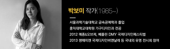 박보미 작가 (1985~) 서울과학기술대학교 금속공예학과 졸업, 홍익대학교대학원 가구디자인과 전공, 2012 메종&오브제, 베를린 DMY 국제 디자인페스티벌, 2013 쌩떼띠엔 국제디자인비엔날레 등 국내외 유명 전시회 참여