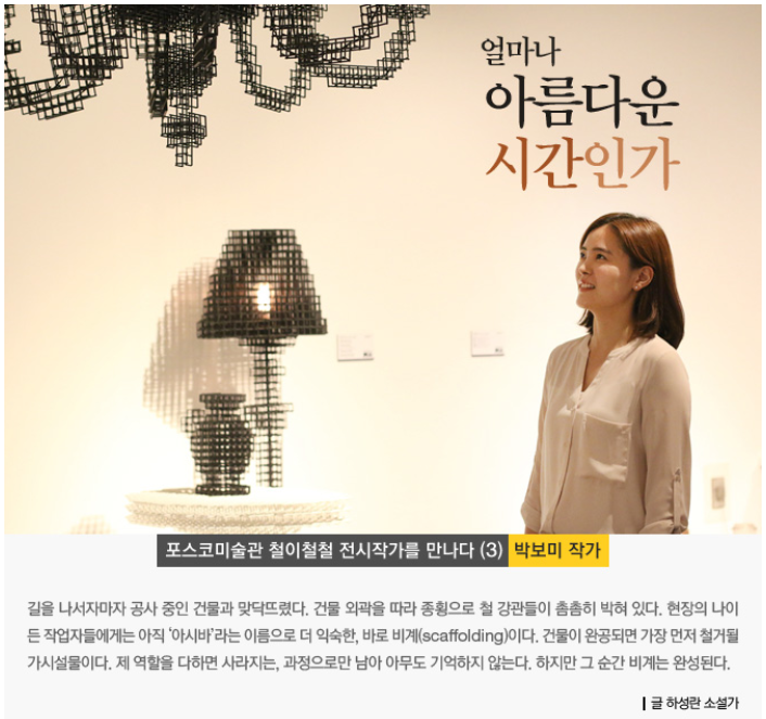 얼마나 아름다운 시간인가. 포스코미술관 철이철철 전시작가를 만나다 (3) 박보미 작가. 길을 나서자마자 공사 중인 건물과 맞닥뜨렸다. 건물 외곽을 따라 종횡으로 철 강관들이 촘촘히 박혀 있다. 현장의 나이든 작업자들에게는 아직 '아시바'라는 이름으로 더 익숙한, 바로 비계(scaffolding)이다. 건물이 완공되면 가장 먼저 철거될 가시설물이다. 제 역할을 다하면 사라지는, 과정으로만 남아 아무도 기억하지 않는다. 하지만 그 순간 비계는 완성된다. 글 하성란 소설가. 