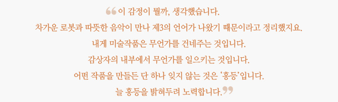 "이 감정이 뭘까, 생각했습니다. 차가운 로봇과 따뜻한 음악이 만나 제3의 언어가 나왔기 때문이라고 정리했지요. 내게 미술작품은 무언가를 건네주는 것입니다. 감상자의 내부에서 무언가를 일으키는 것입니다. 어떤 작품을 만들든 단 하나 잊지 않는 것은 '홍등'입니다. 늘 홍등을 밝혀두려 노력합니다."