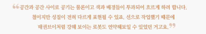 "공간과 공간 사이로 공기는 물론이고 색과 배경들이 투과되어 흐르게 하려 합니다. 철이지만 성질이 전혀 다르게 표현될 수 있죠. 선으로 작업했기 때문에 태권브이처럼 강해 보이는 로봇도 연약해보일 수 있었던 거고요" 