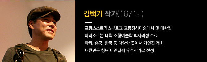 김택기 작가(1971~) 프랑스스트리스부르그 고등장식미술대학 및 대학원 파리소르본 대학 조형예술학 박사과정 수료. 파리, 홍콩, 한국 등 다양한 곳에서 개인전 개최, 대한민국 청년 비엔날레 우수작가로 선정