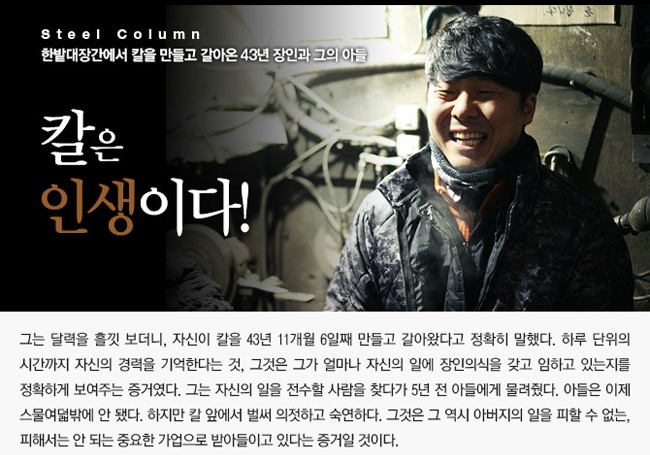 ㅍSteel Column  한밭대장간에서 칼을 만들고 갈아온 43년 장인과 그의 아들  칼은 인생이다!  그는 달력을 흘낏 보더니, 칼을 43년 11개월 6일째 만들고 갈아왔다고 정확히 말했다.  하루 단위릐 시간까지 자신의 경력을 기억한다는 것.  그것은 그가 얼마나 자신의 일에 장인의식을 갖고 임하고 있는지를  정확하게 보여주는 증거였다.  그는 자신의 일을 전수할 사람을 찾다가 5년 전 아들에게 물려줬다.  아들은 이제 스물여덟밖에 안 됐다.  하지만 칼 앞에서 벌써 의젓하고 숙연하다.  그것은 그 역시 아버지의 일을 피할 수 없는, 피해서는 안 되는 가업으로 받아들이고 있다는 증거일 것이다.