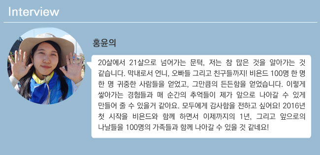 홍윤의 20살에서 21살으로 넘어가는 문턱, 저는 참 많은 것을 알아가는 것 같습니다. 막내로서 언니, 오빠들 그리고 친구들까지!비욘드 100명 한 명 한 명 귀중한 사람들을 얻었고, 그만큼의 든든함을 얻었습니다. 이렇게 쌓아가는 경험들과 매 순간의 추억들이 제가 앞으로 나아갈 수 있게 만들어 줄 수 있을거 같아요. 모두에게 감사함을 전하고 싶어요! 2016년 첫 시작을 비욘드와 함께 하면서 이제까지의 1년, 그리고 앞으로의 나날들을 100명의 가족들과 함꼐 나아갈 수 있을 것 같네요!