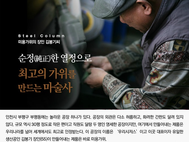 Steel Column 미용가위의 장인 김봉기씨  순정한 열정으로 최고의 가위를 만드는 마술사  인천시 부평구 부평동에는 놀라운 공장 하나가 있다.  공장의 외관은 다소 허름하고, 화려한 간판도 달려 있지 않다.  규모 역시 30평 정도로 작은 편이고 직원도 달랑 두 명인 영세한 공장이지만,  여기에서 만들어내는 제품은 우리나라를 넘어 세계에서도 최고로 인정받는다.  이 공장의 이름은 '우리시저스' 이고 이곳 대표이자 유일한 생산공인 김봉기 장인(55)이  만들어내는 제품은 바로 미용가위.