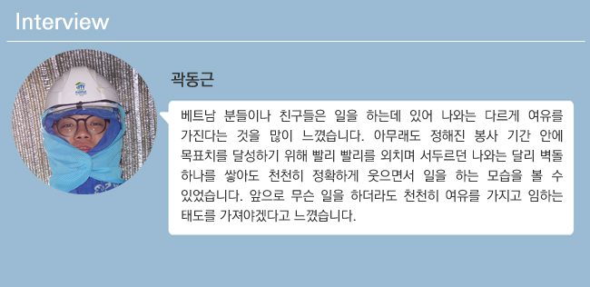 곽동근 베트남 분들이나 친구들은 일을 하는데 있어 나와는 다르게 여유를 가진다는 것을 많이 느꼈습니다. 아무래도 정해진 봉사기간 안에 목표치를 달성하기 위해 빨리빨리를 외치며 서두르는 나와는 달리 벽돌 하나를 쌓아도 천천히 정확하게 웃으면서 일을 하는 모습을 볼 수 있었습니다. 앞으로 무슨 일을 하더라도 천천히 여유를 가지고 임하는 태도를 가져야겠다고 느꼈습니다.