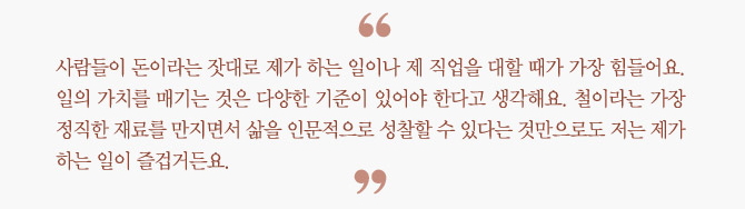 "사람들이 돈이라는 잣대로 제가 하는 일이나 제 직업을 대할 때가 가장 힘들어요.  일의 가치를 매기는 것은 다양한 기준이 있어야 한다고 생각해요.  철이라는 가장 정직한 재료를 만지면서 삶을 인문적으로 성찰할 수 있다는 것만으로도  저는 제가 하는 일이 즐겁거든요."