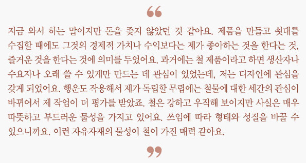 "지금 와서 하는 말이지만 돈을 좇지 않았던 것 같아요. 제품을 만들고 쇳대를 수집할 때에도 그것의  경제적 가치나 수익보다는 제가 좋아하는 것을 한다는 것,  즐거운 것을 한다는 것에 의미를 두었어요.  과거에는 철 제품이라고 하면 생산자나 수요자나 오래 쓸 수 있게만 만드는 데 관심이 있었는데,  저는 디자인에 관심을 갖게 되었어요.  행운도 작용해서 제가 독립할 무렵에는 철물에 대한 세간의 관심이 바뀌어서 제 작업이 더 평가를 받았죠.  철은 강하고 우직해 보이지만 사실은 매우 따뜻하고 부드러운 물성을 가지고 있어요.  쓰임에 따라 형태와 성질을 바꿀 수 있으니까요. 이런 자유자재의 물성이 철이 가진 매력 같아요."