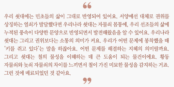 "우리 쇳대에는 민초들의 삶이 그대로 반영되어 있어요. 서양에선 대체로 권위를 상징하는  열쇠가 발달했다면 우리나라 쇳대는 자물쇠 몸통에, 우리 선조들의 삶에  누적된 풍속이 다양한 문양으로 반영되면서 발전해왔음을 알 수 있어요.  우리나라 쇳대는 그리고 권위보다는 소통의 의미가 커요.  우리가 어떤 문제에 봉착했을 때 '키를 쥐고 있다'는 말을 하잖아요.  어떤 문제를 해결하는 지혜의 의미랄까요.  그리고 쇳대는 철의 물성을 이해하는 데 큰 도움이 되는 물건이에요.  황동 자물쇠와 놋쇠 자물쇠의 차이를 느끼면서 철이 가진 미묘한 물성을 감지하는 거죠.  그런 것에 매료되었던 것 같아요."