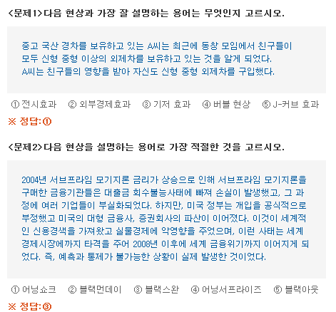 <문제1> 다음 현상과 가장 잘 설명하는 용어는 무엇인지 고르시오. 중고 국산 경차를 보유하고 있는 A끼는 최근에 동창 모임에서 친구들이 모두 신형 중형 이상의 외제차를 보유하고 있는 것을 알게 되었다. A씨는 친구들의 영향을 받아 자신도 신형 중형 외제차를 구입했다. 1. 전시효과, 2. 외부경제효과, 3. 기저효과, 4. 버블 현상, 5. J-커브 효과 ※정답: 1. <문제2> 다음 현상을 설명하는 용어로 가장 적절한 것을 고르시오. 2004년 서브프라임 모기지론 금리가 상승으로 인해 서브프라임 모기지론을 구매한 금융기관들은 대출금 회수불능사태에 빠져 손실이 발생했고, 그 과정에 여러 기업들이 부실화되었다. 하지만, 미국 정부는 개입을 공식적으로 부정했고 미국의 대형 금융사, 증권회사의 파산이 이어졌다. 이것이 세계적인 신용경색을 가져왔고 실물경제에 악영향을 주었으며, 이런 사태는 세계 경제시장에까지 타격을 주어 2008년 이후에 세계 금융위기까지 이어지게 되었다. 즉, 예측과 통제가 불가능한 상황이 실제 발생한 것이었다. 1. 어닝쇼크, 2. 블랙먼데이, 3. 블랙스완, 4. 어닝서프라이즈, 5. 블랙아웃. ※정답: 3