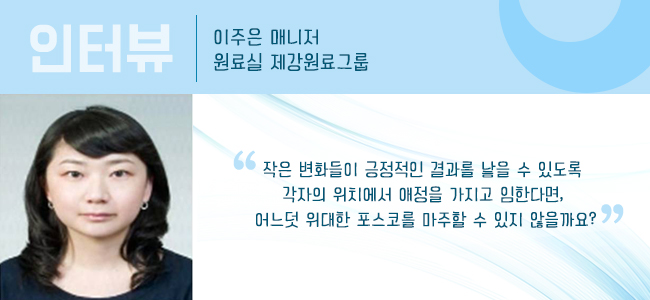 인터뷰 이주은 매니저 원료실 제강원료그룹 "작은 변화들이 긍정적인 결과를 낳을 수 있도록 각자의 위치에서 애정을 가지고 임한다면, 어느덧 위ㅜ대한 포스코를 마주할 수 있지 않을까요?"