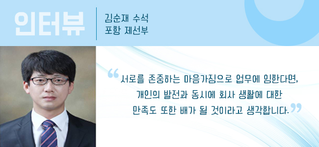 인터뷰 김순재 수석 포항 제선부 "서로를 존중하는 마음가짐으로 업무에 임한다면, 개인의 발전과 동사에 회사 생활에 대한 만족도 또한 배가 될 것이라고 생각합니다." 