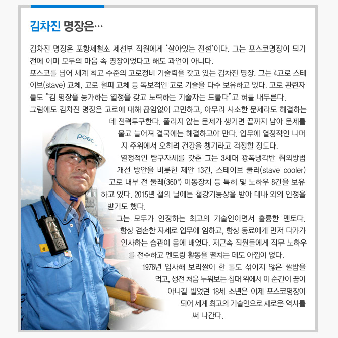 김차진 명장은...  김차진 명장은 포항제철소 제선부 직원에게 '살아있는 전설'이다. 그는 포스코명장이 되기 전에  이미 모두의 마음 속 명장이었다고 해도 과언이 아니다.  포스코를 넘어 서계 최고 수준의 고로정비 기술력을 갖고 있는 감차진 명장.  그는 4고로 스테이브(stave) 교체, 고로 철피 교체 등 독보적인 고로 기술을 다수 보유하고 있다.  고로 관련자들도 "감 면장을 능가하는 열정을 갖고 노력하는 기술자는 드물다"고 혀를 내두른다.  그럼에도 김차진 명장은 고로에 대해 끊임없이 고민하고, 아무리 사소한 문제라도 해결하는데  전력투구한다. 풀리지 않는 문제가 생기면 끝까지 남아 문제를 물고 늘어져 결국에는  해결하고야 만다. 업무에 열정적인 나머지 주위에서 오히려 건강을 쳉기라고 걱정할 정도다.  열정적인 탐구자세를 갖춘 그는 3세대 광폭냉각반 취외방법 개선 방안을 비롯한 제안 13건,  스테이브 쿨러(stave cooler) 고로 내부 전 둘레(360º) 이동장치 등 특허 및 노하우 8건을 보유하고 있다.  2015년 철의 날에는 철강기능상을 받아 대내·외의 인정을 받기도 했다.  그는 모두가 인정하는 최고의 기술인이면서 훌륭한 멘토다.  항상 겸손한 자세로 업무에 임하고, 항상 동료에게 먼저 다가가 인사하는 습관이 모멩 배었다.  저근속 직원들에게 직무 노하우를 전수하고 멘토링 활동을 펼치는 데도 아낌이 없다.  1976년 입사해 보리쌀이 할 둘도 섞이지 않은 쌀밥을 먹고, 생전 처음 누워보는 침대 위에서 이 순간이  꿈이 아니길 빌었던 18세 소년은 이제 포스코명장이 되어 세계 최고의 기술인으로 새로운 역사를 써 나간다. 