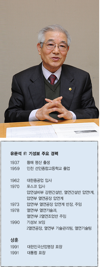 유문석 전 기성보 주요 경력  1937 황해 평산 출생  1959 인천 선인종합고등학교 졸업  1962 대한중공업 입사  1970 포스코 입사  압연설비부 강편건설반, 열연건설반 압연1계, 압연부 열연공장 압연계  1973 압연1부 열연공장 압연계 반장, 주임  1978 열연1부 열연기술과, 열연1부 2열연조업반 주임  1990 기성보 보임 2열연공장, 열연부 기술관리팀, 열연기술팀  상훈  1991 대한민국산업명장 표창  1991 대통령 표창