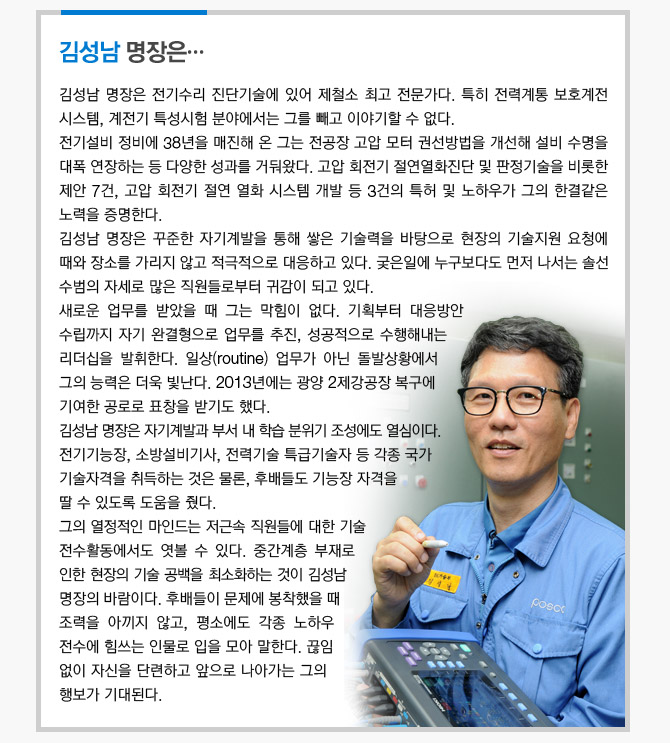 김성남 명장은...  김성남 명장은 전기수리 진단기술에 있어 제철소 최고 전문가다.  특히 전력계통 보호계전 시스템, 계전기 특성시험 분야에서는 그를 빼고 이야기할 수 없다.  전기설비 정비에 38년을 매진해 온 그는 전공장 고압 모터 권선방법을 개선해 설비 수명을 대폭  연장하는 등 다양한 성과를 거둬왔다. 고압 회전기 절연열화진단 및 판정기술을 비롯한 제안 7건,  고압 회전기 절연 열화 시스템 개발 등 3건의 특허 및 노하우가 그의 한결같은 노력을 증명한다.  김성남 명장은 꾸준한 자기계발을 통해 쌓은 기술력을 바탕으로 현장의 기술지원 요청에 때와  장소를 가리지 않고 적극적으로 대응하고 있다.  궃은일에 누구보다도 먼저 나서는 솔선수범의 자세로 많은 직원들로부터 귀감이 되고 있다.  새로운 업무를 받았을 때 그는 막힘이 없다. 기획부터 대응방안 수립까지 자기 완결형으로  업무를 추진, 성공적으로 수행해내는 리더십을 발휘한다.  일상(routine) 업무가 아닌 돌발상황에서 그의 능력은 더욱 빛난다.  2013년에는 광양 2제강공장 복구에 기여한 공로로 표창을 받기도 했다.  김성남 명장은 자기계발과 부서 내 학습 분위기 조성에도 열심이다.  전기기능장, 소방설비기사, 전력기술 특급기술자 등 각종 국가 기술자격을 취득하는 것은 물론,  후배들도 기능장 자격을 딸 수 있도록 도움을 줬다.  그의 열정적인 마인드는 저근속 직원들에 대한 기술 전수활동에서도 엿볼 수 있다.  중간계층 부재로 인한 현장의 기술 공백을 최소화하는 것이 김성남 명장의 바람이다.  후배들이 문제에 봉착했을 때 조력을 아끼지 않고, 평소에도 각종 노하우 전수에 힘쓰는 인물로  입을 모아 말한다. 끊임 없이 자신을 단련하고 앞으로 나아가는 그의 행보가 기대된다.