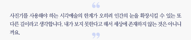 사진기를 사용해야 하는 시각예술의 한계가 오히려 인간의 눈을 확장시킬 수 있는 또다른 길이라고 생각합니다. 내가 보지 못한다고 해서 세상에 존재하지 않는 것은 아니니까요 