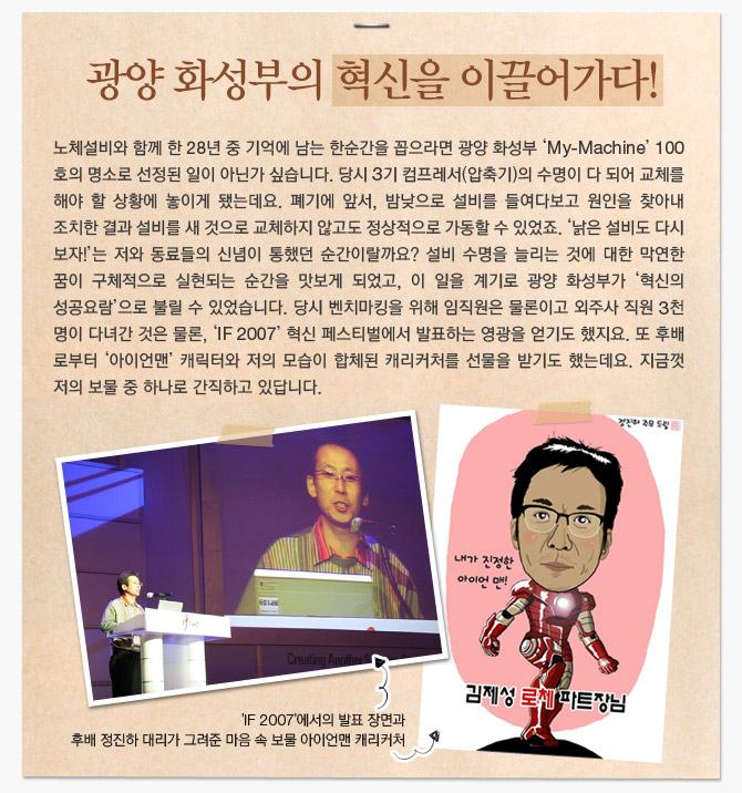 광양 화성부의 혁신을 이끌어가다!  노체설비와 함께 한 28년 중 기억에 남는 한순간을 꼽으라면 과양 화성부 'My-Machine' 100호의 명소로 선정된 일이 아닌가 싶습니다.  당시 3기 컴프레서(압축기)의 수명이 다 되어 교체를 해야 할 상황에 놓이게 됐는데요.  폐기에 앞서, 밤낮으로 설비를 들여다보고 원인을 찾아내 조치한 결과  설비를 새 것으로 교체하지 않고도 정상적으로 가동할 수 있었죠.  '낡은 설비도 다시 보자!'는 저와 동료들의 신념이 통했던 순간이랄까요?  설비 수명을 늘리는 것에 대한 막연한 꿈이 구체적으로 실현되는 순간을 맛보게 되었고,  이 일을 계기로 광양 화성부가 '혁신의 성공요람'으로 불릴 수 있었습니다.  당시 벤치마킹을 위해 임직원은 물론이고 외주사 직원 3천명이 다녀간 것은 물론,  'IF2007' 혁신 페스티벌에서 발표하는 영광을 얻기도 했지요.  또 후배로부터 '아이언맨' 캐릭터와 저의 모습이 합체된 캐리커처를 선물을 받기도 했는데요.  지금껏 저의 보물 중 하나로 간직하고 있답니다.   ('IF 2007'에서의 발표 장면과 후배 정진하 대리가 그려준 마음속 보물 아이언맨 캐리커처 사진들) (내가 진정한 아이언 맨! 김제성 로체 파트장 님)