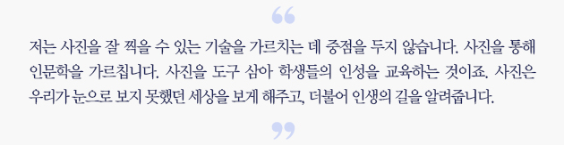 저는 사진을 잘 찍을 수 있는 기술을 가르치는데 중점을 두지 않습니다. 사진을 통해 인문학을 가르칩니다. 사진을 도구 삼아 학생들의 인성을 교육하는 것이죠. 사진은 우리가 눈으로 보지 못했던 세상을 보게 해주고, 더불어 인생의 길을 알려줍니다.