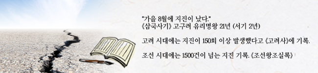 "가을 8월에 지진이 났다." (삼국사기)고구려 유리명왕 21년 (서기 2년) 고려 시대에는 지진이 150회 이상 발생했다고 (고려사)에 기록. 조선 시대에는 1500건이 넘는 지진 기록. (조선왕조실록) 