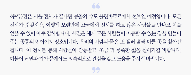 <풍류> 전은 서울 전시가 끝나면 몽골의 수도 울란바토르에서 선보일 예정입니다. 모든 전시가 뜻깊지만, 이렇게 오랜만에 고국에서 전시를 하고 많은 사람들을 만나고 힘을 얻을 수 있어 아주 감사합니다. 사진은 세계 모든 사람들이 소통할 수 있는 장을 만들어 주는 공통으 ㅣ언어이자 장소입니다. 우리의 바람과 물은 또 흘러 흘러 다른 곳을 찾아갈 겁니다. 이 전시를 통해 사람들이 감동받고, 조금 더 풍족한 삶을 살아가길 바랍니다. 더불어 난민과 기아 문제에도 지속적으로 관심을 갖고 도움을 주시길 바랍니다.