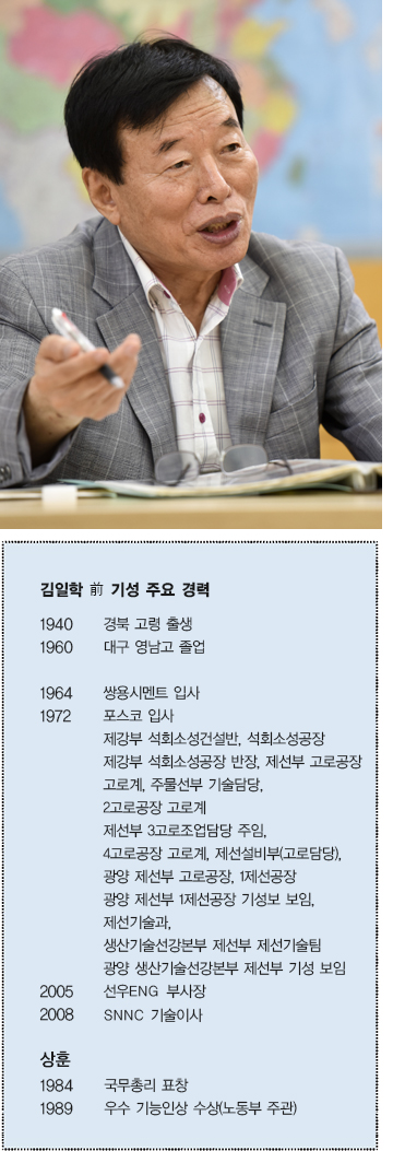 김일학 前 기성 주요 경력  1940 경북 고령 출생  1960 대구 영남고 졸업  1964 쌍용시멘트 입사  1972 포스코 입사  제강부 석회소성건설반, 석회소성공장 제강부 석회소성공장 반장, 제선부 고로공장  고로계 주물선부 기술담당,  2고로공장 고로계 제선부 3고로조업담당 주임, 4고로공장 고로계, 제선설비부(고로담당),  광양 제선부 고로공장, 1제선공장 광양 제선부 1제선공장 기성보 보임,  제선기술과, 생산기술선강본부 제선부 제선기술팀  광양 생산기술선강본부 제선부 기성 보임  2005 선우ENG 부사장  2008 SNNC 기술이사  상훈  1984 국무총리 표창  1989 우수 기능인상 수상(노동부 주관) 