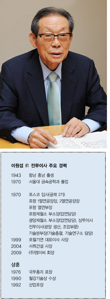 이원섭 전 전무이사 주요 경력  1943 함남 흥남 출생  1970 서울대 금속공학과 졸업  1970 포스코 입사(공채 2기)  포항 1열연공장장, 2열연공장장 포항 열연부장 포항제철소 부소장(압연담당)  광양제철소 부소장(압연담당), 상무이사 전무이사(광양 생산, 조업부문) 기술본부장(기술총괄, 기술연구소 담당)  1999 포철 기연 대표이사 사장  2004 서희건설 사장  2009 (주)엠이씨 회장  상훈  1976 국무총리 표창  1990 철강기술상 수상  1992 산업포장 