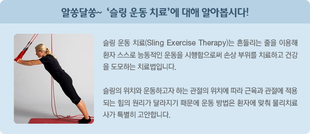 알쏭달쏭~ '슬링 운동 치료'에 대해 알아봅시다!  슬링 운동 치료(Sling Exercise Therapy)는 흔들리는 줄을 이용해 환자 스스로 능동적인 운동을 시행함으로써  손상 부위를 치료하고 건강을 도모하는 치료법입니다.  슬링의 위치와 운동하고자 하는 관절의 위치에 따라 근육과 관절에 적용되는 힘의 원리가 달라지기 때문에 운동 방법은 환자에 맞춰 물리치료사가 특별히 고안합니다.