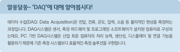 알쏭달쏭~ 'DAQ'에 대해 알아봅시다! 데이터 수집(DAQ: Data Acquisition)은 전압, 전류, 온도, 압력, 소음 등 물리적인 현상을 측정하는 과정입니다.  DAQ시스템은 센서, 측정 하드웨어 및 프로그래밍, 소프트웨어가 설치된 컴퓨터로 구성되는데요.  PC 기반 DAQ시스템은 산업 표준 컴퓨터의 처리 능력, 생산성, 디스플레이 및 연결 기능을 활용하기 때문에 기존 측정 시스템보다 효율적인 측정 솔루션을 구현합니다.