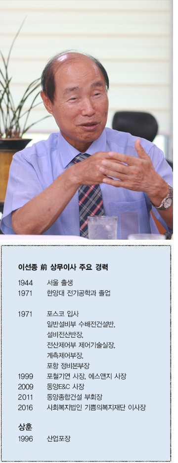 이선종 전 상무이사 주요 경력  1944 서울 출생  1971 한양대 전기공학과 졸업  1971 포스코 입사 일반설비부 수배전건설반, 설비전산반장, 전산제어부 제어기술실장,  계측제어부장, 포항정비본부장  1999 포철기연 사장, 에스앤지 사장  2009 동양E&C 사장  2011 동양종합건설 부회장  2016 사회복지법인 기쁨의복재재단 이사장  상훈 1996 산업포장