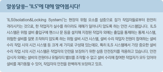 알쏭달쏭~'ILS'에 대해 알아봅시다! 'ILS(Isolatio&Locking System)'는 현장의 위험 요소를 삼중으로 잠가 작업자들로부터 완전히 격리시키는 것으로,  한 작업자가 실수를 하더라도 재해가 일어나지 않도록 하는 안전 시스템입니다.  ILS 시스템은 위험 설비 출입구에 펜스나 문 등을 설치해 지정된 작업자 외에는 출입을 통제하는 통제 시스템, 위험한 설비를 잘못 조작하지 않도록 하는 위험 설비 시건 시스템,  설비 수리 작업자 전원이 참여하는 설비 수리 작업 시의 시건 시스템 등 크게 세 가지로 구성돼 있는데요.  특히 ILS 시스템에서 가장 중요한 설비 수리 작업 시의 시건 시스템은 작업자의 안전을 보장하기 위한 삼중 안전장치를 적용하고 있습니다.  안전 감시자 외에는 설비의 전원이나 유틸리티 밸브를 조작할 수 없고 설비 수리에 참여한 작업자가 모두 있어야 설비를 재가동할 수 있어, 작업자의 안전을 완벽하게 보장하고 있죠.