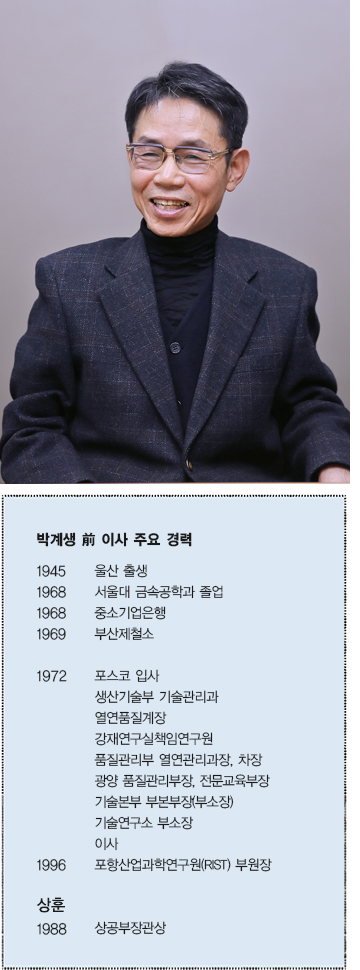 박계생 전 이사 주요 경력  1945 울산 출생  1968 서울대 금속공학과 졸업  1968 중소기업은행  1969 부산제철소  1972 포스코 입사 생산기술보 기술관리과 열연품질계장 강재연구실책임연구원 품질관리부 열연관리과장, 차장  광양 품질관리부장, 전문교육부장 기술본부 부본부장(부소장) 기술연구소 부소장 이사  1996 포항산업과학연구원(RIST) 부원장  상훈 1988 상공부장관상