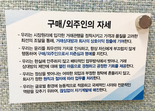 구매/외주인의 자세 - 우리는 시장원리에 입각한 거래관행을 정착시키고 가격과 품질을 고려한 최선의 조달을 통해, 거래상대방과 회사의 상호이익 창출에 기여한다.  - 우리는 윤리를 최우선의 가치로 인식하고, 항상 자신에게 부끄럽지 않게 행동하여 구매/외주인으로서 자존심과 명예를 지킨다.  - 우리는 현실에 안주하지 않고 배타적인 업무방식에서 벗어나, 거래 상대방의 제안에 대해 열린 마음으로 경청하고 공정한 기회를 제공한다.  - 우리는 정상을 벗어나는 어떠한 외압과 부정한 청탁에 흔들이지 않고, 회사가 정한 원칙과 절차에 따라 업무를 처리한다.  - 우리는 글로벌 환경에 능동적으로 적응하고 국제적인 시야와 전문적인 역량을 갖추기 위하여, 끊임없이 자기계발에 매진한다. 