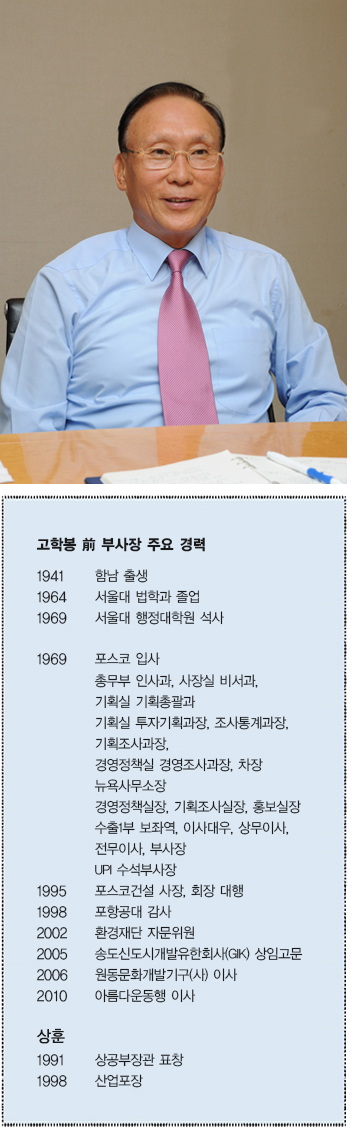 고학봉 전 부사장 주요 경력  1941 함남 출생  1964 서울대 법학과 졸업  1969 서울대 행정대학원 석사  1969 포스코 입사 총무부 인사과, 사장실 비서과, 기획실 투자기획과장, 조사통계과장,  기획조사과장, 경영정책실 경영조사과장, 차장 뉴욕사무소장 경영정책실장, 기획조사실장,  홍보실장 수출1부 보좌역, 이사대우, 상무이사, 전무이사, 부사장 UPI 수석부사장  1995 포스코건설 사장, 회장 대행  1998 포항공대 감사  2002 환경재단 자문위원  2005 송도신도시개발유한회사(GIK) 상임고문  2006 원동문화개발기구(사) 이사  2010 아름다운동행 이사  상훈 1991 상공부장관 표창  1998 산업포장