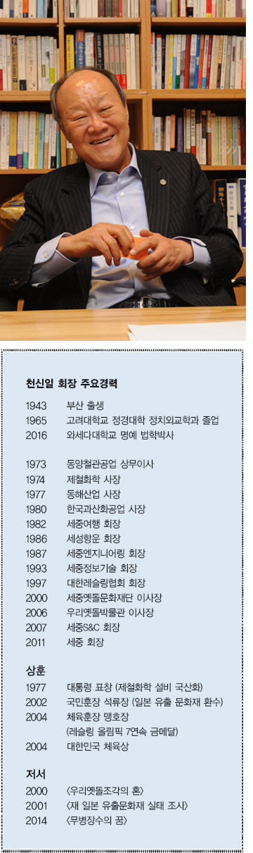  천신일 회장 주요경력  1943 부산 출생  1965 고려대학교 정경대학 정치외교학과 졸업  2016 와세다 대학교 명예 법학박사  1973 동양철관공업 상무이사  1941 제철화학 사장  1977 동해산업 사장  1980 한국과산화공업 사장  1982 세중여행 회장  1986 세성항운 회장  1987 세중엔지니어링 회장  1993 세중정보기술 회장  1997 대한레슬링협회 회장  2000 세중옛돌문화재단 이사장  2006 우리옛돌박물관 이사장  2007 세중S&C 회장  2011 세중 회장  상훈  1977 대통령 표창 (제철화학 설비 국산화)  2002 국민훈장 석류장 (일본 유출 문화재 환수)  2004 체육훈장 맹호장 (레슬링 올림픽 7연속 금메달)  2004 대한민국 체육상  저서  2000 <우리옛돌조각의 혼>  2001 <재 일본 유출문화재 실태 조사>  2014 <무병장수의 꿈>