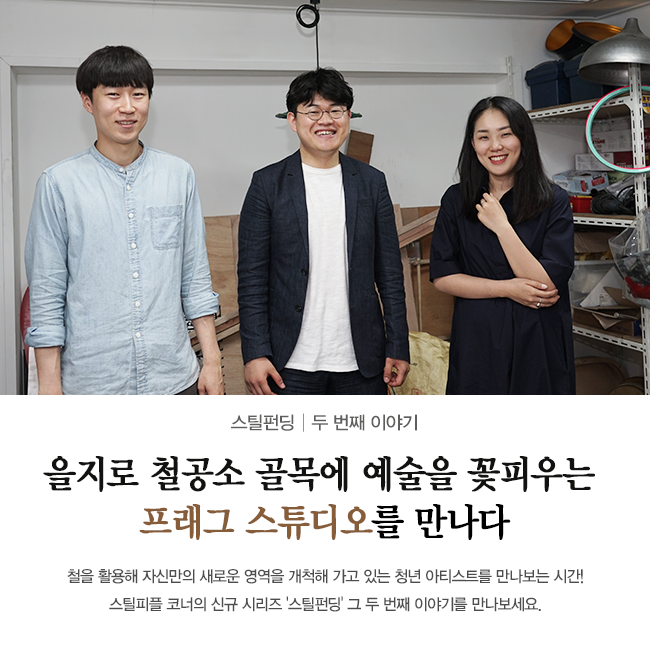 스틸펀딩 두 번째 이야기 을지로 철공소 골목에 예술을 꽃피우는 프래그 스튜디오를 만나다 철을 활용해 자신만의 새로운 영역을 개척해 가고 있는 청년 아티스트를 만나보는 시간! 스틸피플 코너의 신규 시리즈 '스틸펀딩' 그 두 번째 이야기를 만나보세요. 