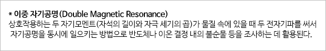 * 이중 자기공명(Double Mangnetic Resonance) 상호작용하는 두 자기모멘트(자석의 길이와 자극 세기의 곱)가 물질 속에 있을때 두전자기파를 써서 자기공명을 동시에 일으키는 방법으로 반도체나 이온결정내의 불순물등을 조사하는데 활용된다. 