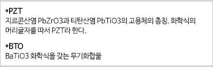 *PZT 지르콘산염 PbZrO3과 티탄산염 PbTIO3의 고용체의 총칭. 화학식의 머리글자를 따서 PZT라한다. BTO BaTIO3 화학식을 갖는 무기화합물 