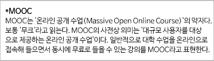 *MOOC MOOC는 '온라인 공개 수업(Massive Open Online Course)'의 약자다. 보통 '무크'라고 읽는다. MOOC의 사전상 의미는 '대규모 사용자를 대상으로 제공하는 온라인 공개 수업' 이다. 일반적으로 대학수업을 온라인으로 접속해 들으면서 동시에 무료로 들을 수 있는 강의를 MOOC라고 표현한다.