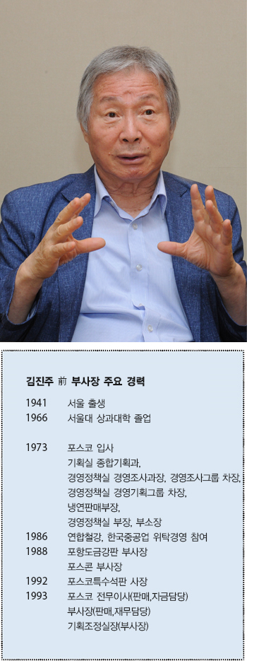 김진주 전 부사장 주요 경력 1941 서울 출생 1966 서울대 상과대학 졸업 1973 포스코 입사 기획실 종합기획과, 경영정책실 경영조사과장, 경여조사그룹 차장, 경영정책실 경영기획그룹 차장, 냉연판매부장, 경영정책실 부장, 부소장 1986 연합철강, 한국중공업 위탁경영 참여 1988 포항도금강판 부사장 포스콘 부사장 1992 포스코 특수석판 사장 1993 포스코 전무이사(판매,자금담당) 부사장(판매,재무담당) 기획조정실장(부사장)