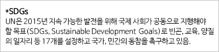 *SDGs UN은 2015년 지속 가능한 발전을 위해 국제 사회가 공동으로 지향해야할 목표(SDGs,Sustainable Devlopment Goals)로 빈곤, 교육, 양질의 일자리 등 17개를 설정하고 국가, 민간의 동참을 촉구하고 있음 