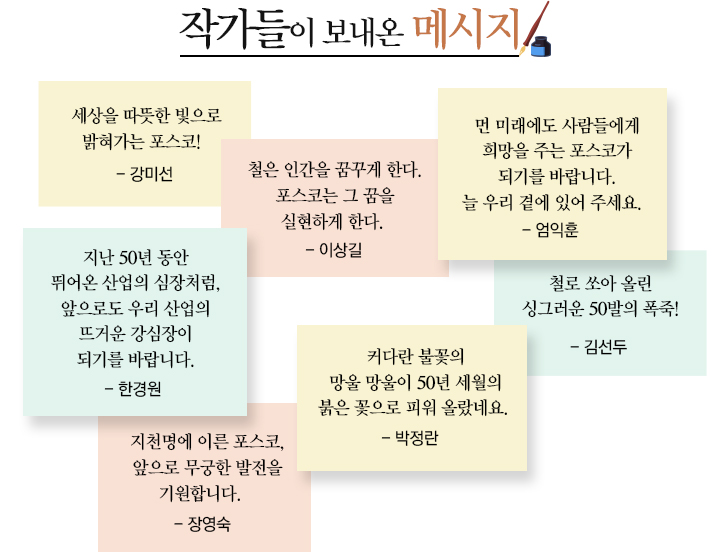 포스코미술관. 작가들이 보내온 메시지 세상을 따뜻한 빛으로 밝혀가는포스코 강미선 철은 인간을 꿈꾸게 한다.포스코는 그 꿈을 실현하게 한다. 이상길 먼미래에도 사람들에게 희망을 주는 포스코가 되기를 바랍니다. 늘 우리 곁에 있어 주세요.엄익훈 지난 50년동안 뛰어온 산업의 심장처럼,앞으로도 우리 산업의 뜨거운 강심장이 되기를 바랍니다. 한경원 커다란 불꽃의 망울 망울 50년 세월의 붉은 꽃으로 피워올랐네요 박정란 철로 쏘아 올린 싱그러운 50발의 폭즉! 김선두 지천명에 이른 포스코, 앞으로 무궁한 발전을 기원합니다. 장영숙 