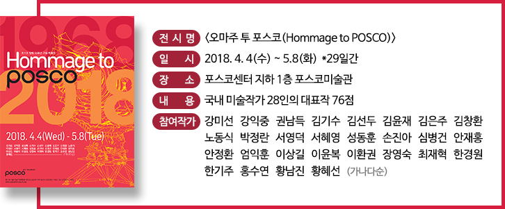 전시명 오마주 투 포스코 일시 2018.4.4(수)~5.8(화) 29일간 장소 포스코센터 지하1층 포스코 미술관 내용 국내 미술작가 28인의 대표작 76점 참여작가 강미선 강익중 권남득 김기수 김선두 김윤재 김은주 김창환 노동식 박정란 서영덕 서혜영 성동훈 손진아 심병건 안재홍 안정환 엄익훈 이상길 이윤복 이환권 장영숙 최재혁 한경원 한기주 홍수연 황남진 황혜선(가나다순) 