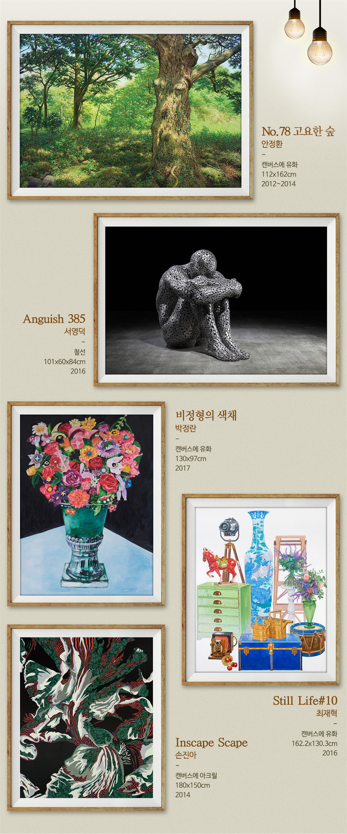 포스코 미술관 작품No.78 고요한 숲 안정환 캔버스에 유화 112X162cm 2012~2014 Anguish 385 서영덕 철선 101X60X84cm 2016 비정형의 색체 박정란 캔버스에 유화 130X97cm 2017 Still Life#10 최재혁 캔버스에 유화 162.2X130.3cm 2016 Inscape Scape 손진아 캔버스에 아크릴 180X150cm 2014