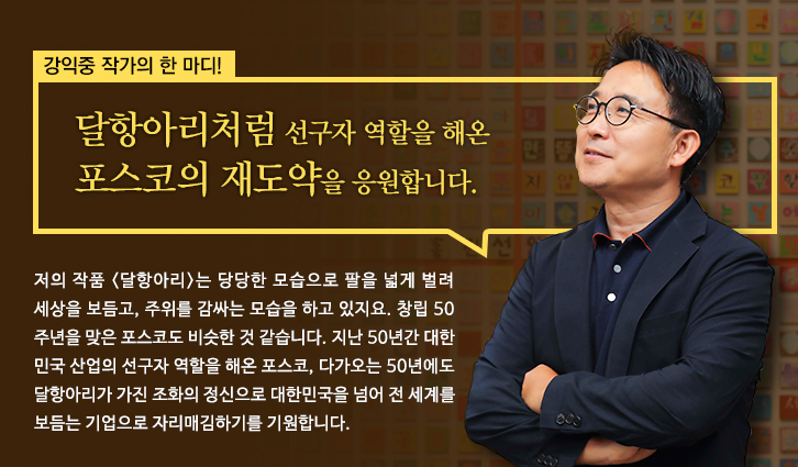 강익중 작가의 한마디 달항아리처럼 선구자 역할을 해온 포스코의 재도약을 응원합니다. 저의 작품 <달항아리>는 당당한 모습으로 팔을 넓게 벌려 세상을 보듬고,주위를 감싸는 모습을 하고 있지요.창립 50주년을 맞은 포스코도 비슷한 것 같습니다.지난 50년간 대한민국 산업의 선구자 역할을 해온 포스코,다가오는 50년에도 달항아리가 가진 조화의 정신으로 대한민국을 넘어 전세계를 보듬는 기업으로 자리매김하기를 기원합니다.