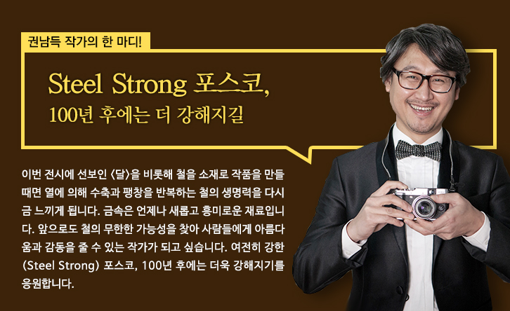 포스코미술관. 권남득 작가의 한마디 steel strong 포스코,100년 후에는 더강해지길 이번 전시에 선보인 <달>을 비롯해 철을 소재로 작품을 만들 때며 열에 의해 수축과 팽창을 반복하는 철의 생명력을 다시금 느끼게 됩니다.금속은 언제나 새롭고 흥미로운 재료입니다.앞으로도 철의 무한한 가능성을 찾아 사람들에게 아름다움과 감동을 줄 수 있는 작가가 되고 싶습니다.여전히 강한 <steel strong>포스코,100년 후에는 더욱 강해지기를 응원합니다.