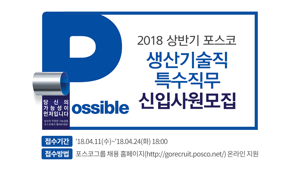 Possible 당신의 가능성이 먼저입니다. 당신의 무한한 가능성을 포스코에서 펼쳐보세요! 2018 상반기 포스코 신입사원모집 포스터 2018 상반기 포스코 생산기술직 특수직무 신입사원 모집 접수기간 18.04.11(수) ~ 18.04.24(화) 18:00 접수방법 포스코그룹 채용홈페이지(http://gorecruit.posco.net/)온라인지원